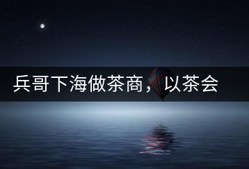 兵哥下海做茶商，以茶會(huì)友生意火