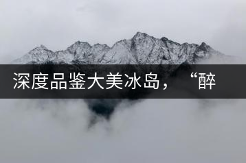 深度品鑒大美冰島，“醉”得妙