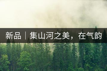 新品｜集山河之美，在氣韻山河！
