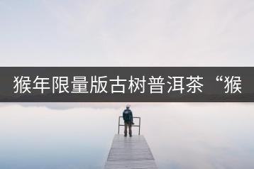 猴年限量版古樹普洱茶“猴彩春”隆重上市!