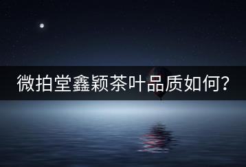 微拍堂鑫穎茶葉品質(zhì)如何？