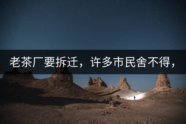 老茶廠要拆遷，許多市民舍不得，政府:全部會(huì)鏟平!老茶廠要拆遷，許多市民舍不得，政府：全部會(huì)鏟平！