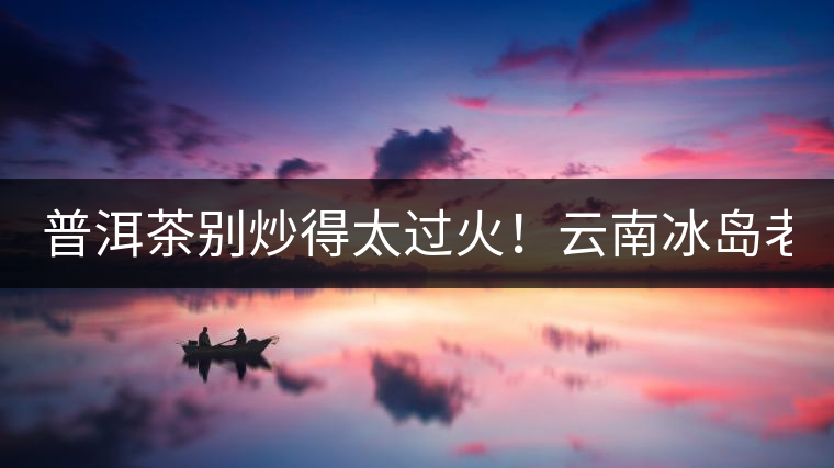 普洱茶別炒得太過(guò)火！云南冰島老寨“茶王樹(shù)”采摘權(quán)88萬(wàn)成交？