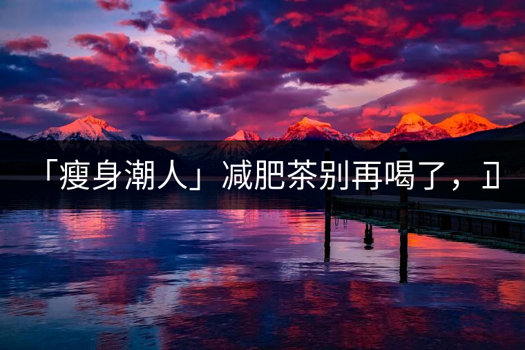 「瘦身潮人」減肥茶別再喝了，正宗的茶葉才是減肥的...「瘦身潮人」減肥茶別再喝了，正宗的茶葉才是減肥的好幫手！