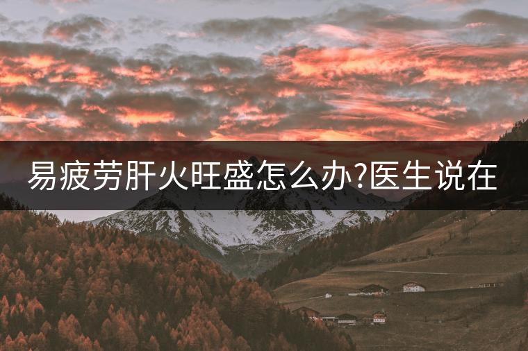 易疲勞肝火旺盛怎么辦?醫(yī)生說在家自制這個茶，減肥清...易疲勞肝火旺盛怎么辦？醫(yī)生說在家自制這個茶，減肥清肝又健脾胃