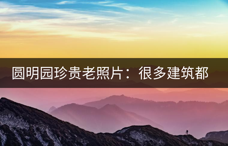 圓明園珍貴老照片：很多建筑都是首次曝光，圖七和文獻(xiàn)記載不一樣