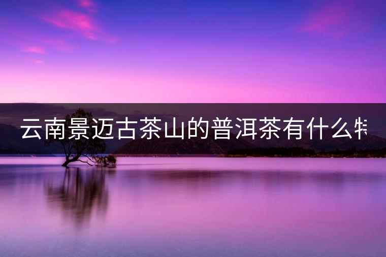 云南景邁古茶山的普洱茶有什么特點(diǎn)?云南景邁古茶山的普洱茶有什么特點(diǎn)？
