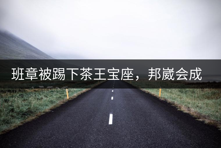 班章被踢下茶王寶座，邦崴會(huì)成為新茶王嗎?班章被踢下茶王寶座，邦崴會(huì)成為新茶王嗎？