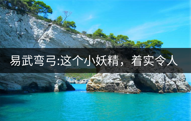 易武彎弓:這個小妖精，著實令人著迷，一口就打通你的...易武彎弓：這個小妖精，著實令人著迷，一口就打通你的任督二脈