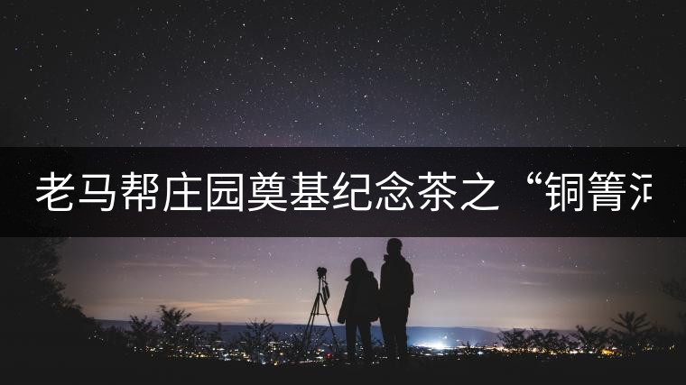 老馬幫莊園奠基紀(jì)念茶之“銅箐河老寨”即將榮耀上市...老馬幫莊園奠基紀(jì)念茶之“銅箐河老寨”即將榮耀上市，限量1333餅