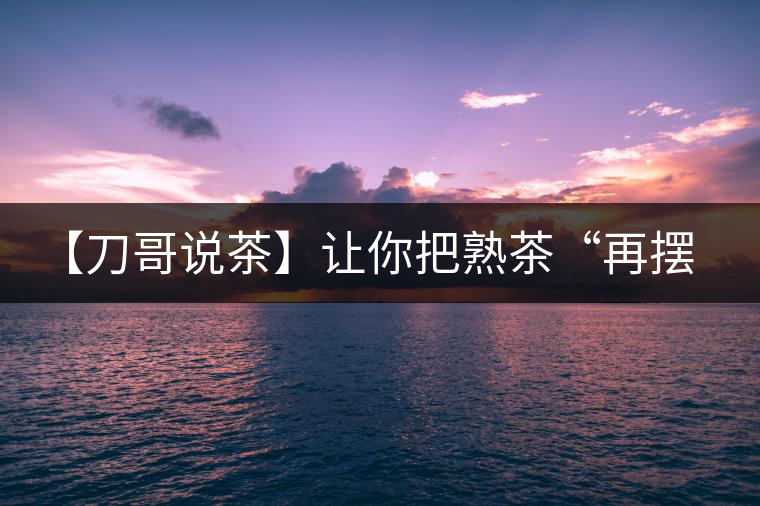 【刀哥說(shuō)茶】讓你把熟茶“再擺擺，再放放”的商家就是耍流氓