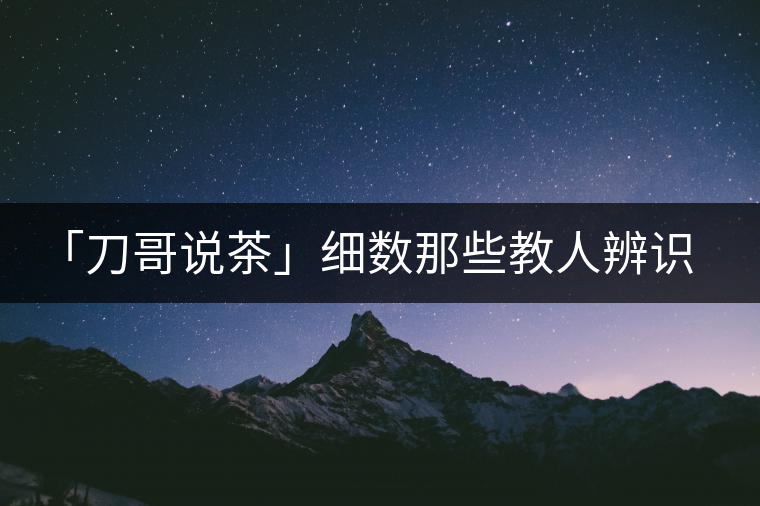 「刀哥說茶」細(xì)數(shù)那些教人辨識古樹茶的歪招 「刀哥說茶」細(xì)數(shù)那些教人辨識古樹茶的歪招