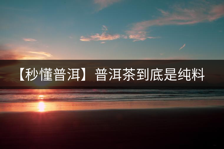 【秒懂普洱】普洱茶到底是純料好還是拼配好?終于看明白了