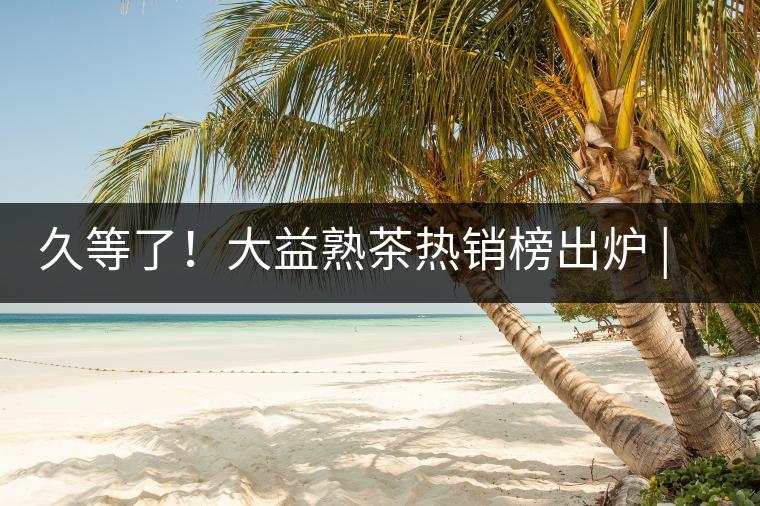 久等了！大益熟茶熱銷(xiāo)榜出爐 | 看看別人都買(mǎi)啥，618趕緊下單