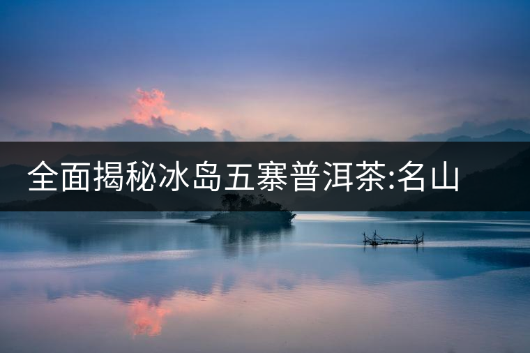 全面揭秘冰島五寨普洱茶:名山名寨，盡享冰糖韻全面揭秘冰島五寨普洱茶：名山名寨，盡享冰糖韻