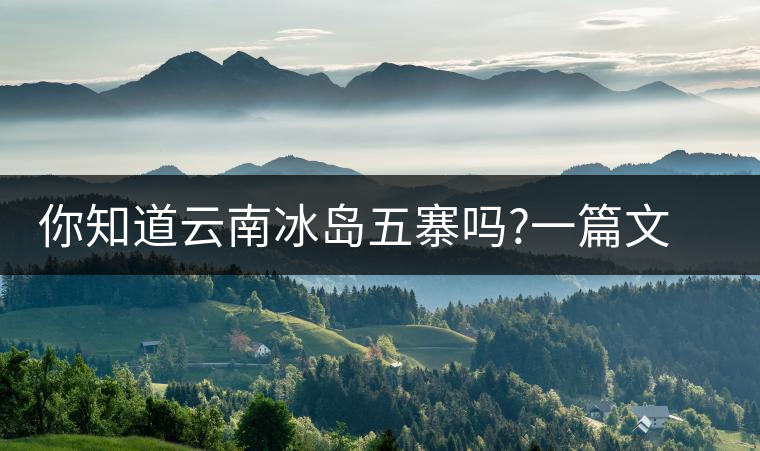 你知道云南冰島五寨嗎?一篇文章帶你了解神秘的“冰島”你知道云南冰島五寨嗎？一篇文章帶你了解神秘的“冰島”