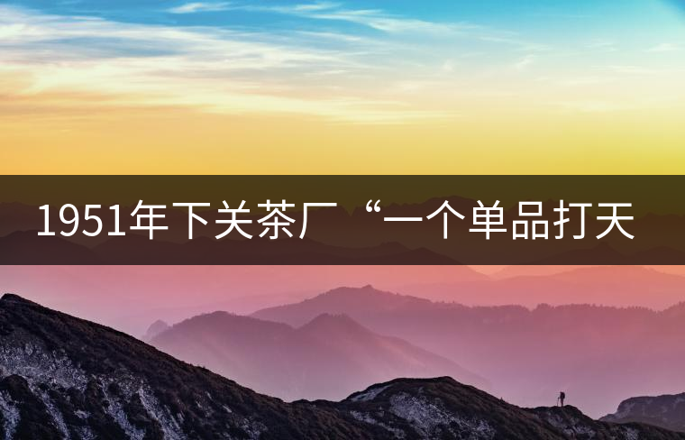 1951年下關(guān)茶廠“一個(gè)單品打天下”，如今它稱霸茶界6...1951年下關(guān)茶廠“一個(gè)單品打天下”，如今它稱霸茶界60多年！