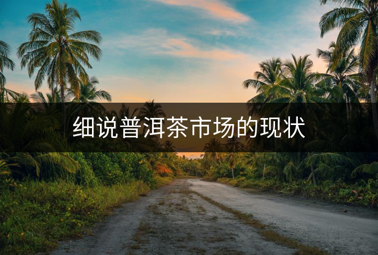 細(xì)說(shuō)普洱茶市場(chǎng)的現(xiàn)狀 細(xì)說(shuō)普洱茶市場(chǎng)的現(xiàn)狀