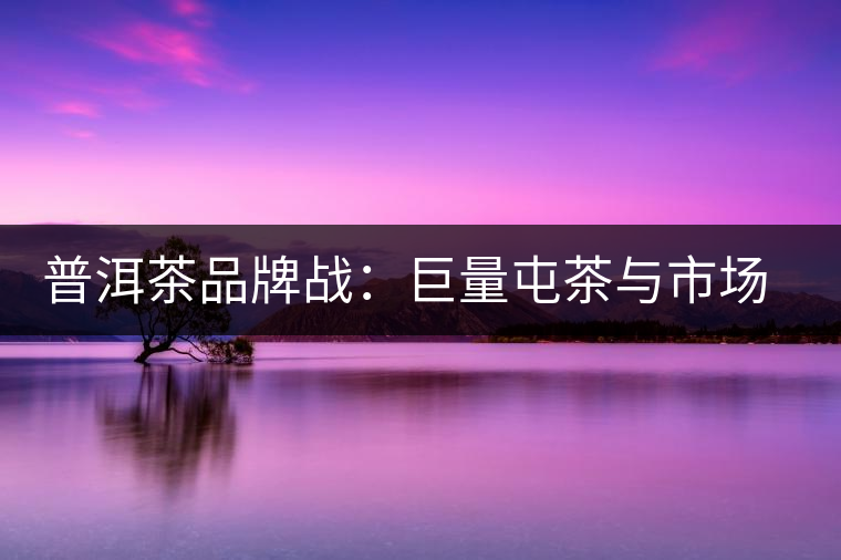 普洱茶品牌戰(zhàn)：巨量屯茶與市場困局怎么破？
