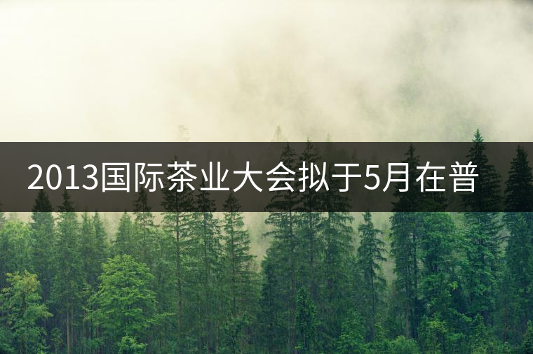 2013國際茶業(yè)大會擬于5月在普洱市召開 2013國際茶業(yè)大會擬于5月在普洱市召開
