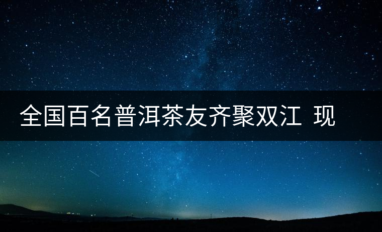 全國百名普洱茶友齊聚雙江  現(xiàn)場(chǎng)體驗(yàn)制茶過程