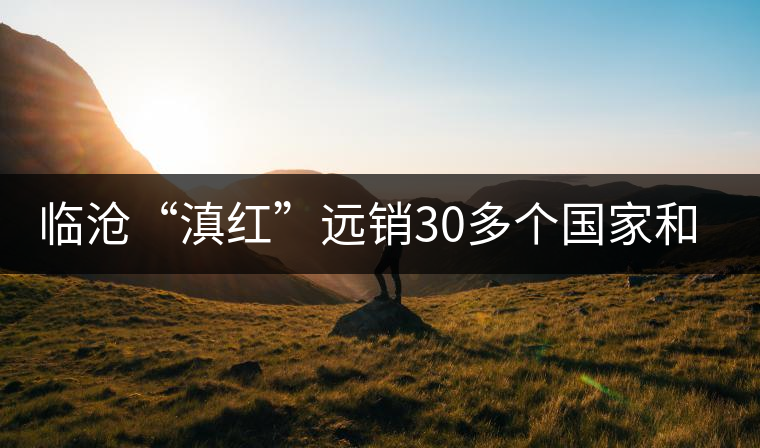 臨滄“滇紅”遠(yuǎn)銷30多個(gè)國(guó)家和地區(qū)