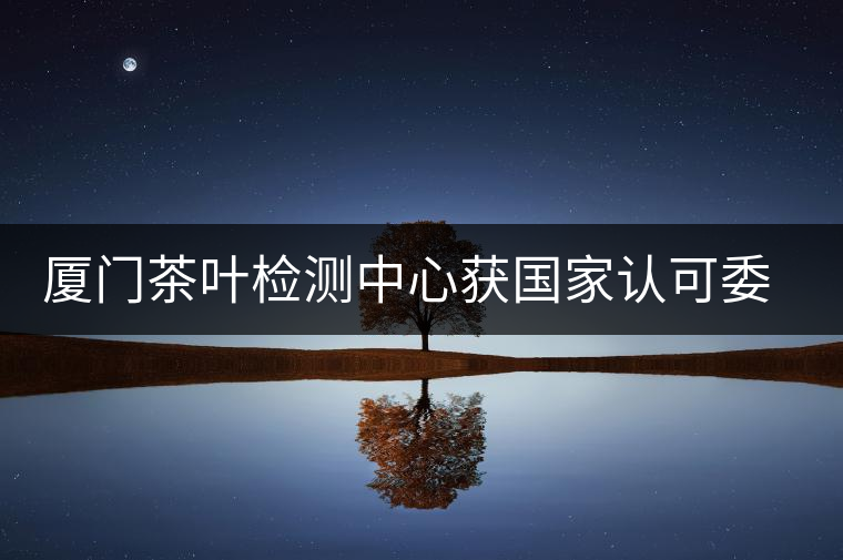 廈門茶葉檢測中心獲國家認(rèn)可委實(shí)驗(yàn)室認(rèn)可資格證書