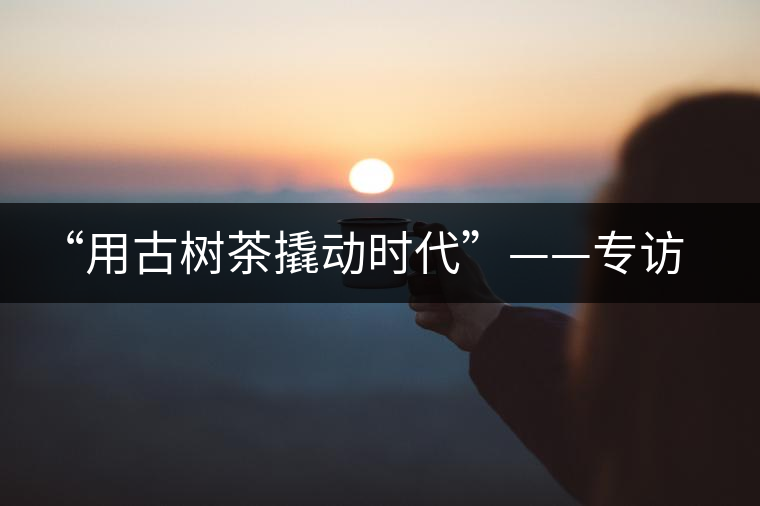 “用古樹(shù)茶撬動(dòng)時(shí)代”——專(zhuān)訪“古普會(huì)”會(huì)長(zhǎng)黃小元