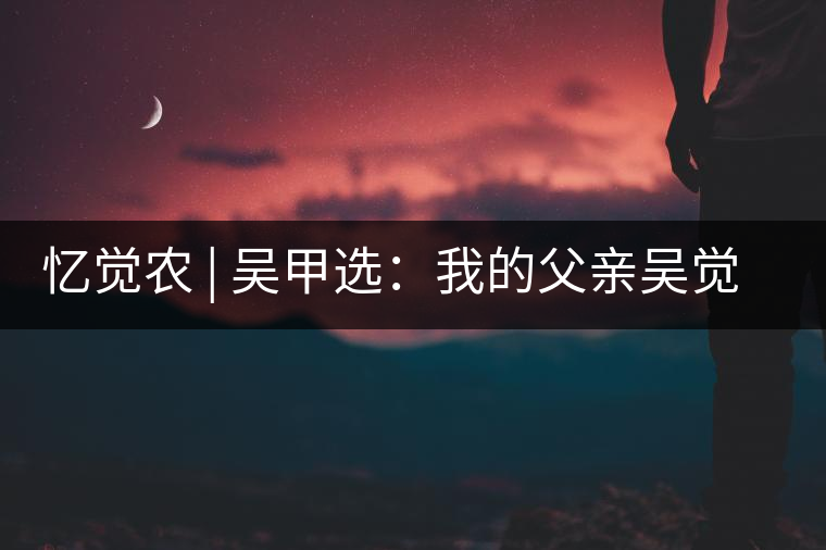 憶覺農 | 吳甲選:我的父親吳覺農 憶覺農 | 吳甲選:我的父親吳覺農