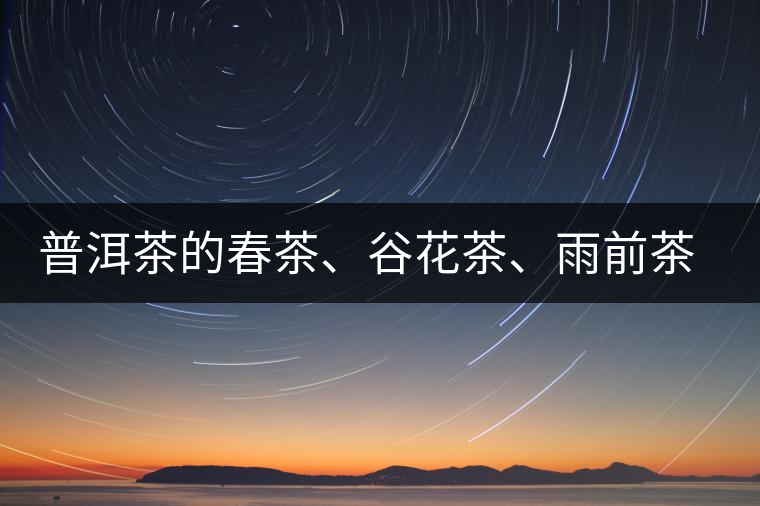 普洱茶的春茶、谷花茶、雨前茶、雨水茶如何界定？