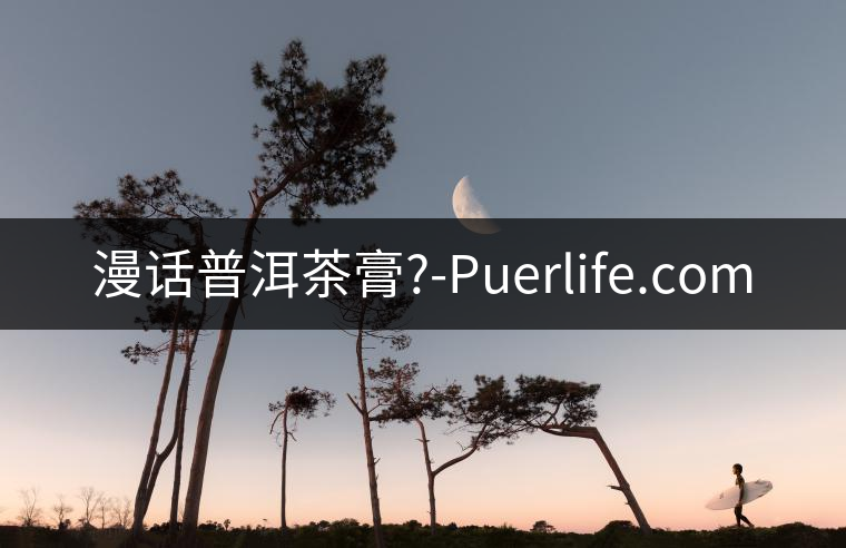 漫話(huà)普洱茶膏?-Puerlife.com