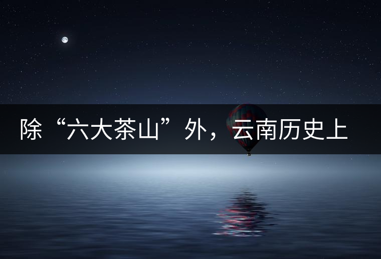 除“六大茶山”外，云南歷史上還有哪些主要的茶葉產(chǎn)區(qū)?