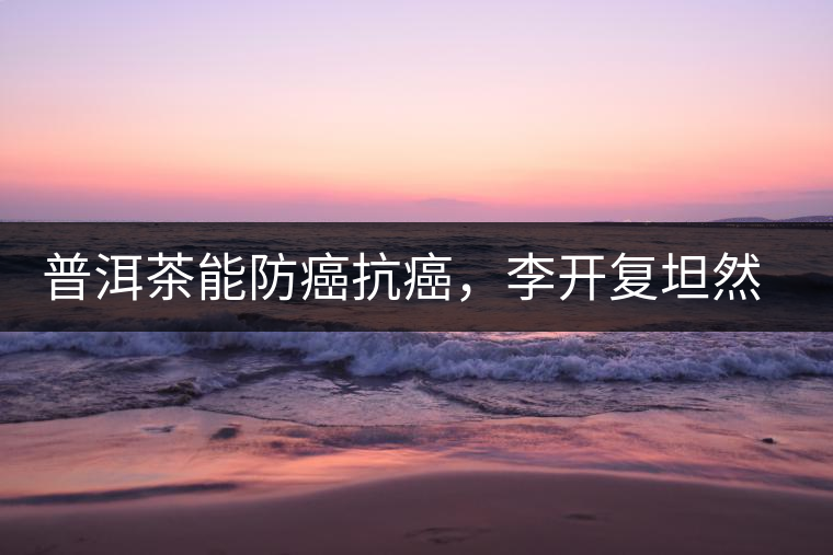 普洱茶能防癌抗癌，李開復(fù)坦然面對(duì)癌癥