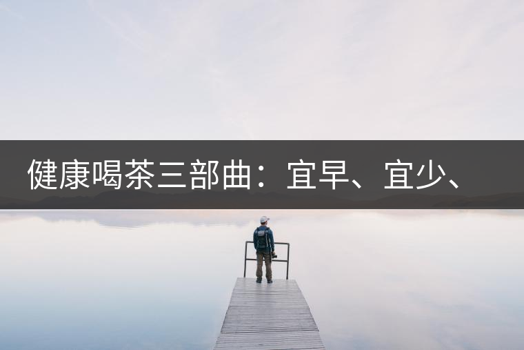 健康喝茶三部曲：宜早、宜少、宜淡