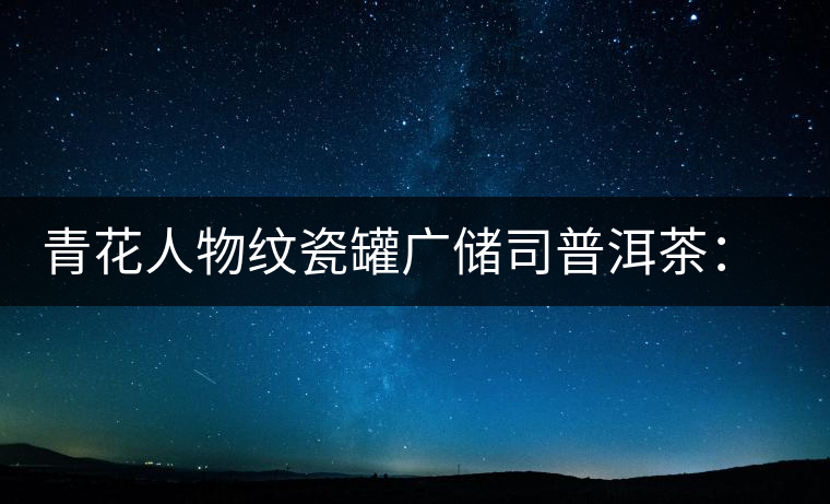 青花人物紋瓷罐廣儲司普洱茶：古韻溢新香