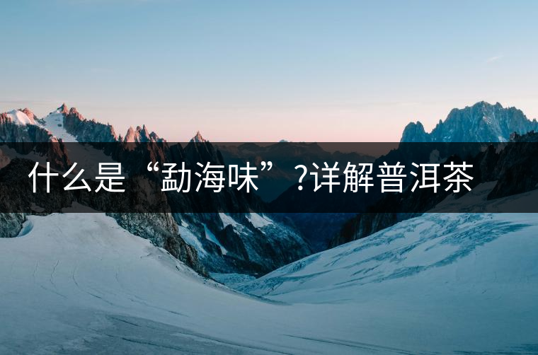 什么是“勐海味”?詳解普洱茶“勐海味”的成因 什么是“勐海味”?詳解普洱茶“勐海味”的成因