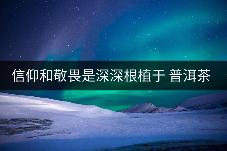 信仰和敬畏是深深根植于 普洱茶文化的基因