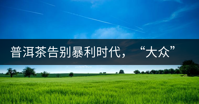 普洱茶告別暴利時代，“大眾”普洱將成未來消費主流