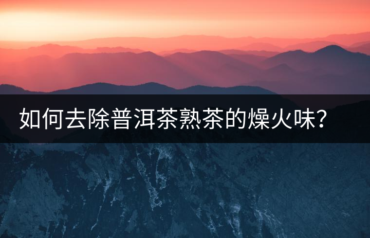 如何去除普洱茶熟茶的燥火味？熟茶工藝加沖泡這里全都有！