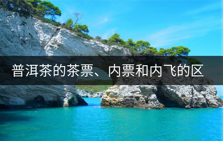 普洱茶的茶票、內(nèi)票和內(nèi)飛的區(qū)別