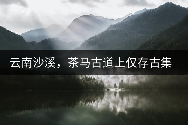 云南沙溪，茶馬古道上僅存古集市