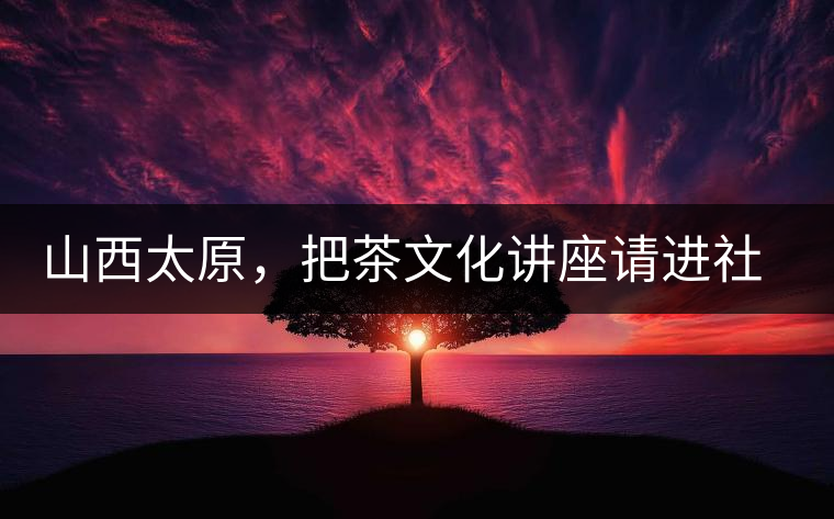 山西太原，把茶文化講座請(qǐng)進(jìn)社區(qū)