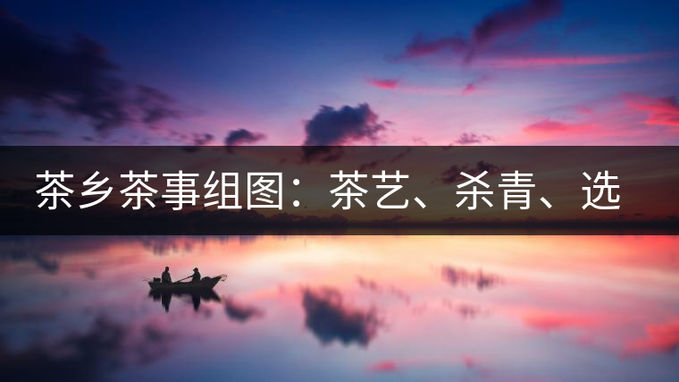 茶鄉(xiāng)茶事組圖：茶藝、殺青、選茶、采茶
