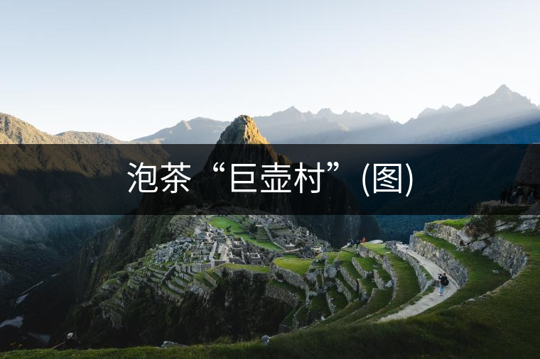 泡茶“巨壺村”(圖) 泡茶“巨壺村”(圖)