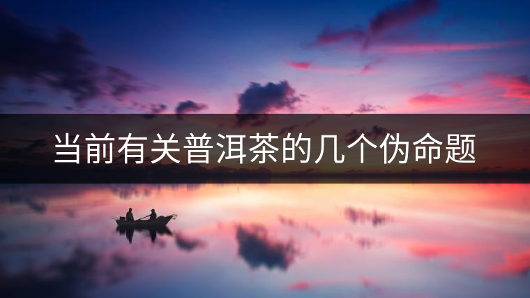 當前有關(guān)普洱茶的幾個偽命題 當前有關(guān)普洱茶的幾個偽命題