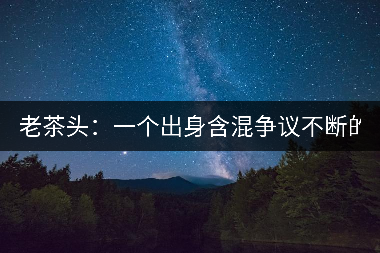 老茶頭：一個(gè)出身含混爭(zhēng)議不斷的糙爺們！