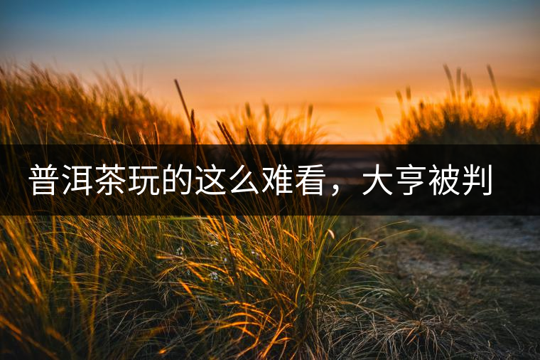 普洱茶玩的這么難看，大亨被判四年