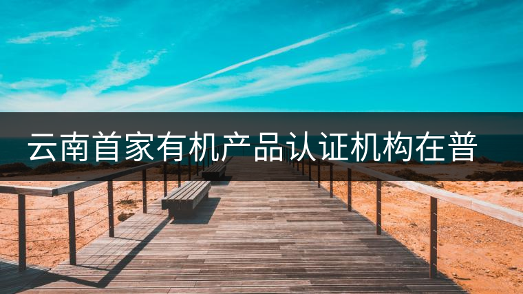 云南首家有機(jī)產(chǎn)品認(rèn)證機(jī)構(gòu)在普洱揭牌成立 云南首家有機(jī)產(chǎn)品認(rèn)證機(jī)構(gòu)在普洱揭牌成立