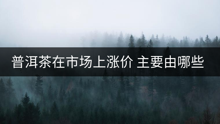 普洱茶在市場(chǎng)上漲價(jià) 主要由哪些因素主導(dǎo)？