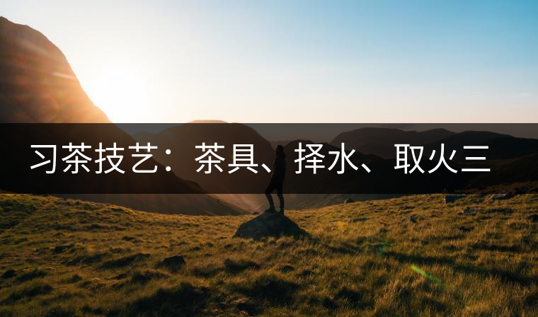 習(xí)茶技藝：茶具、擇水、取火三篇